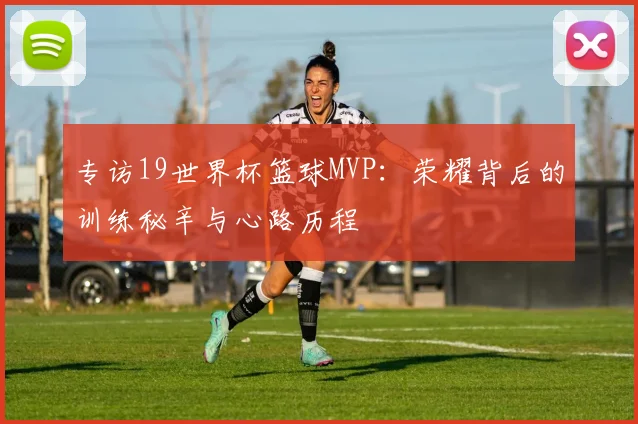 专访19世界杯篮球MVP：荣耀背后的训练秘辛与心路历程