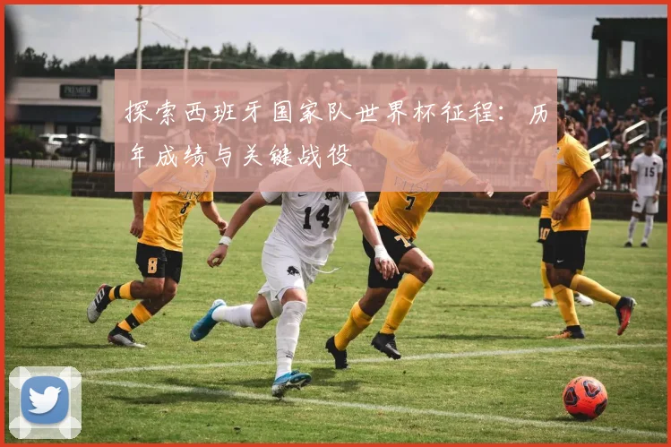 探索西班牙国家队世界杯征程：历年成绩与关键战役