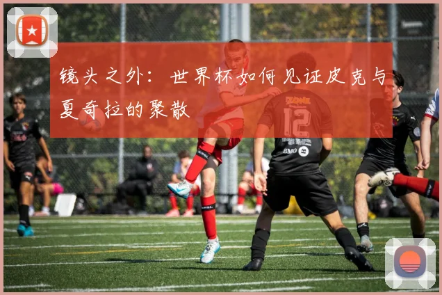 镜头之外：世界杯如何见证皮克与夏奇拉的聚散