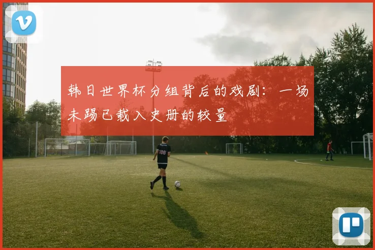 韩日世界杯分组背后的戏剧：一场未踢已载入史册的较量