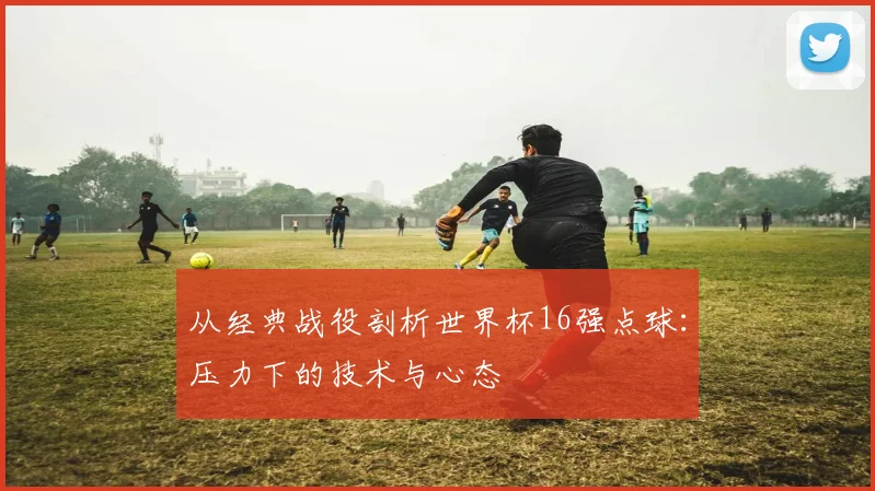 从经典战役剖析世界杯16强点球：压力下的技术与心态