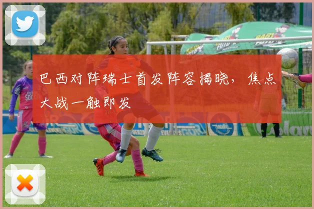 巴西对阵瑞士首发阵容揭晓，焦点大战一触即发