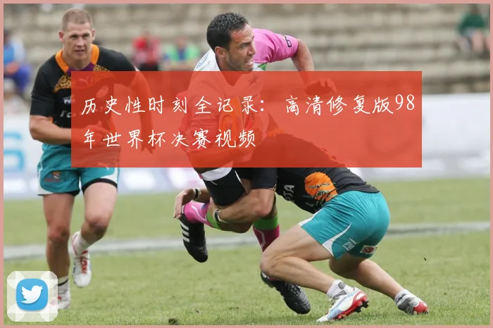 历史性时刻全记录：高清修复版98年世界杯决赛视频